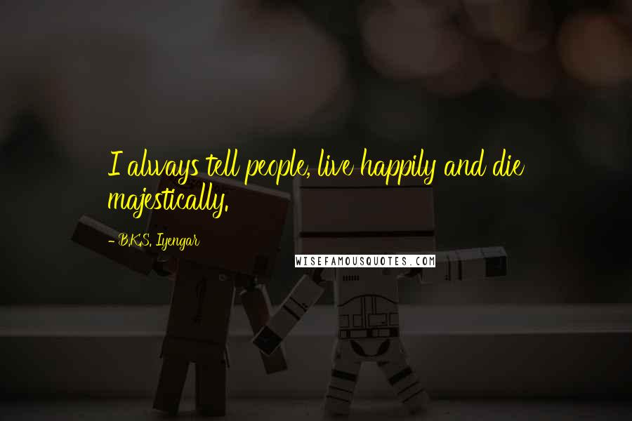 B.K.S. Iyengar Quotes: I always tell people, live happily and die majestically.