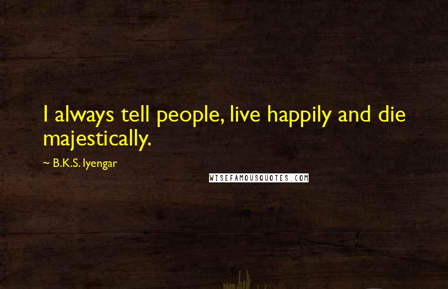 B.K.S. Iyengar Quotes: I always tell people, live happily and die majestically.