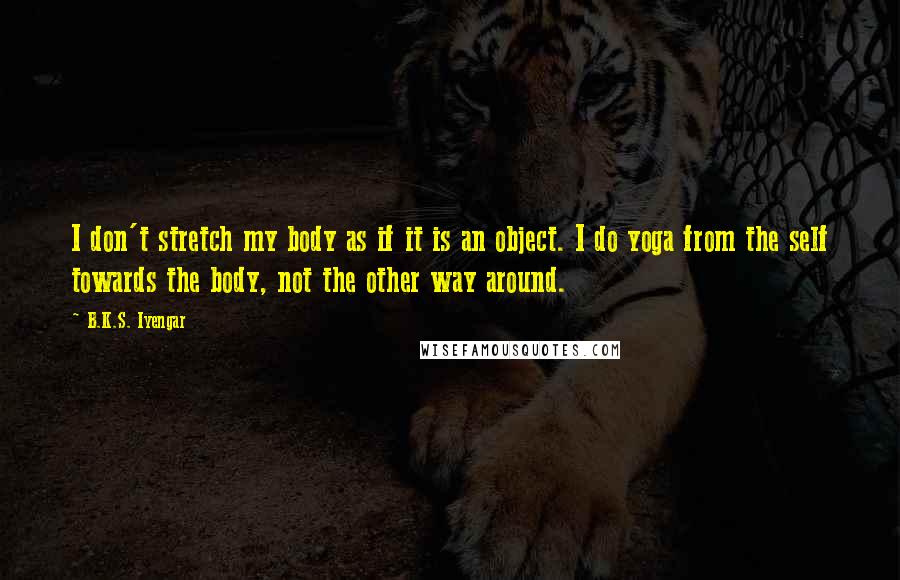 B.K.S. Iyengar Quotes: I don't stretch my body as if it is an object. I do yoga from the self towards the body, not the other way around.