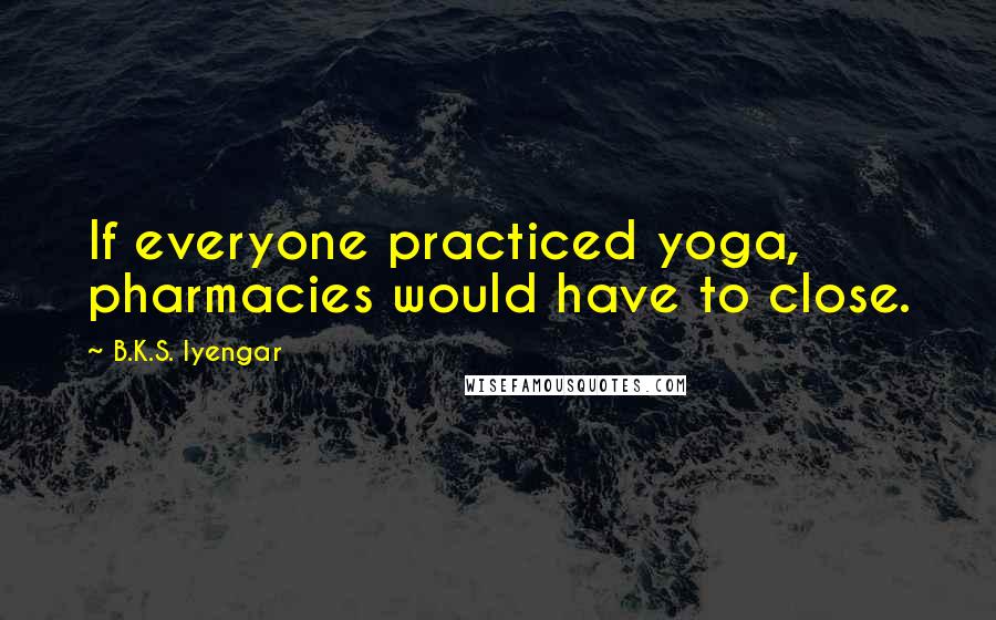 B.K.S. Iyengar Quotes: If everyone practiced yoga, pharmacies would have to close.
