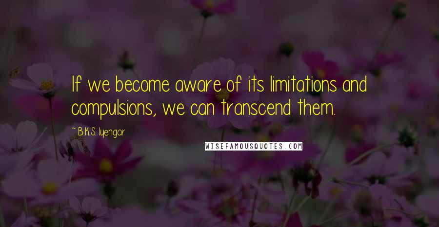 B.K.S. Iyengar Quotes: If we become aware of its limitations and compulsions, we can transcend them.