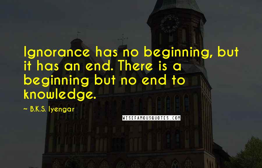 B.K.S. Iyengar Quotes: Ignorance has no beginning, but it has an end. There is a beginning but no end to knowledge.