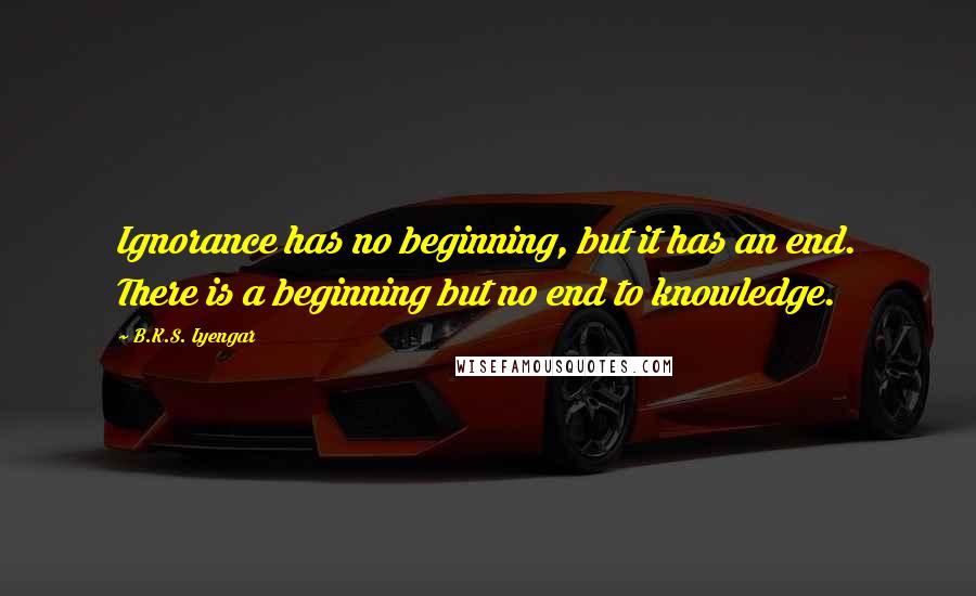 B.K.S. Iyengar Quotes: Ignorance has no beginning, but it has an end. There is a beginning but no end to knowledge.