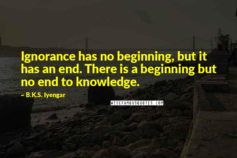 B.K.S. Iyengar Quotes: Ignorance has no beginning, but it has an end. There is a beginning but no end to knowledge.