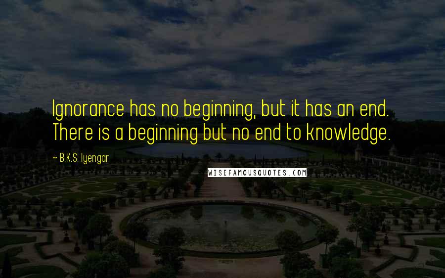 B.K.S. Iyengar Quotes: Ignorance has no beginning, but it has an end. There is a beginning but no end to knowledge.