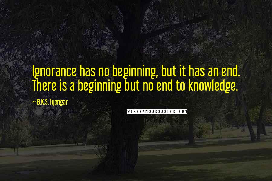 B.K.S. Iyengar Quotes: Ignorance has no beginning, but it has an end. There is a beginning but no end to knowledge.