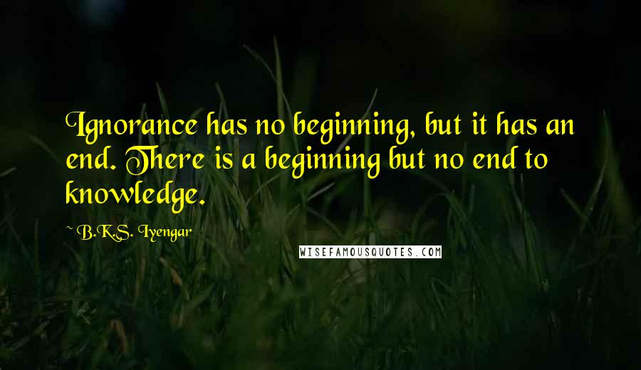 B.K.S. Iyengar Quotes: Ignorance has no beginning, but it has an end. There is a beginning but no end to knowledge.