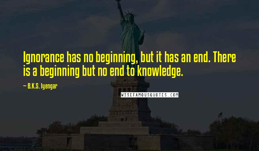 B.K.S. Iyengar Quotes: Ignorance has no beginning, but it has an end. There is a beginning but no end to knowledge.