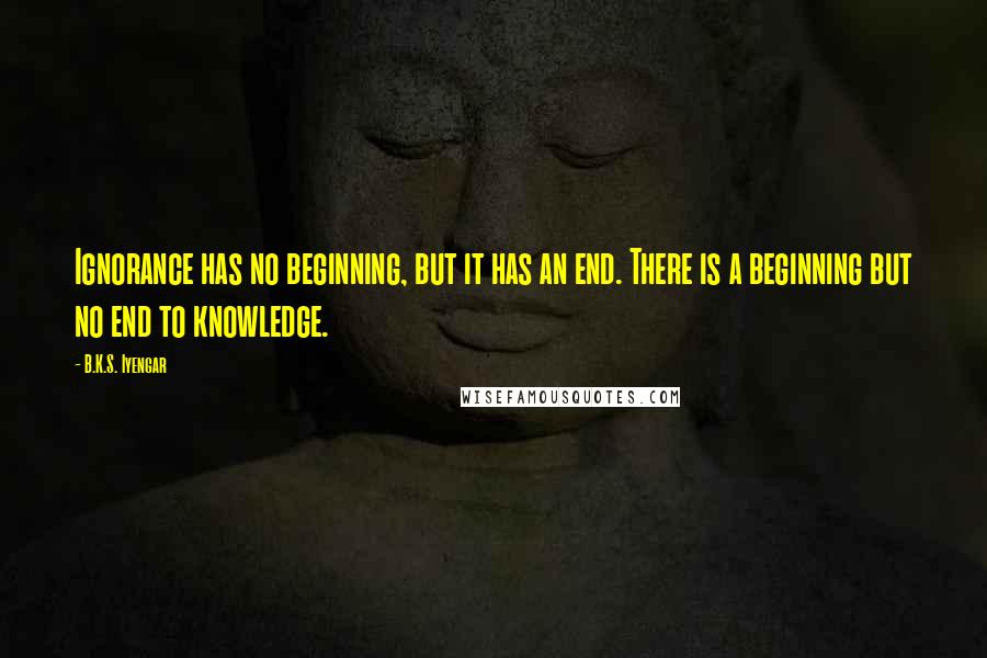 B.K.S. Iyengar Quotes: Ignorance has no beginning, but it has an end. There is a beginning but no end to knowledge.