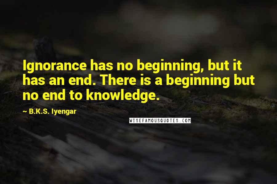 B.K.S. Iyengar Quotes: Ignorance has no beginning, but it has an end. There is a beginning but no end to knowledge.
