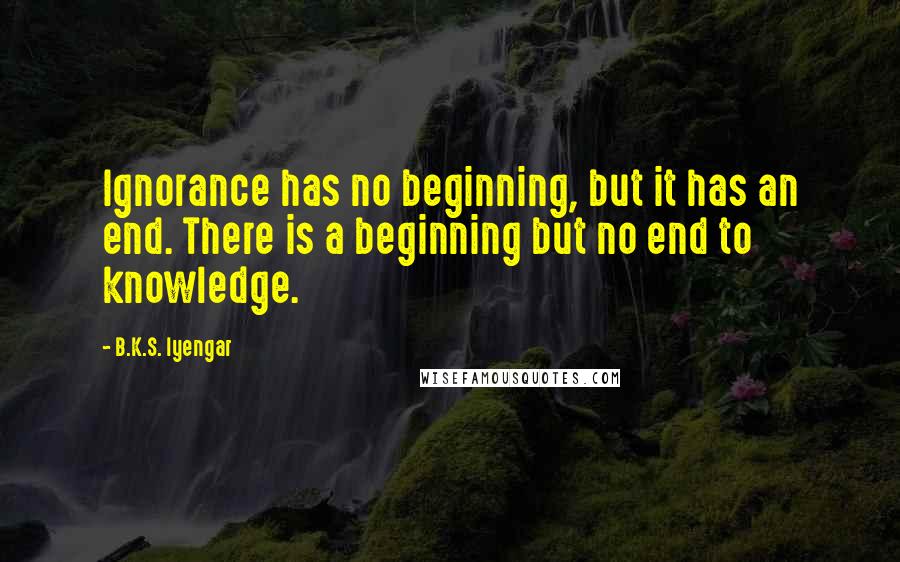 B.K.S. Iyengar Quotes: Ignorance has no beginning, but it has an end. There is a beginning but no end to knowledge.