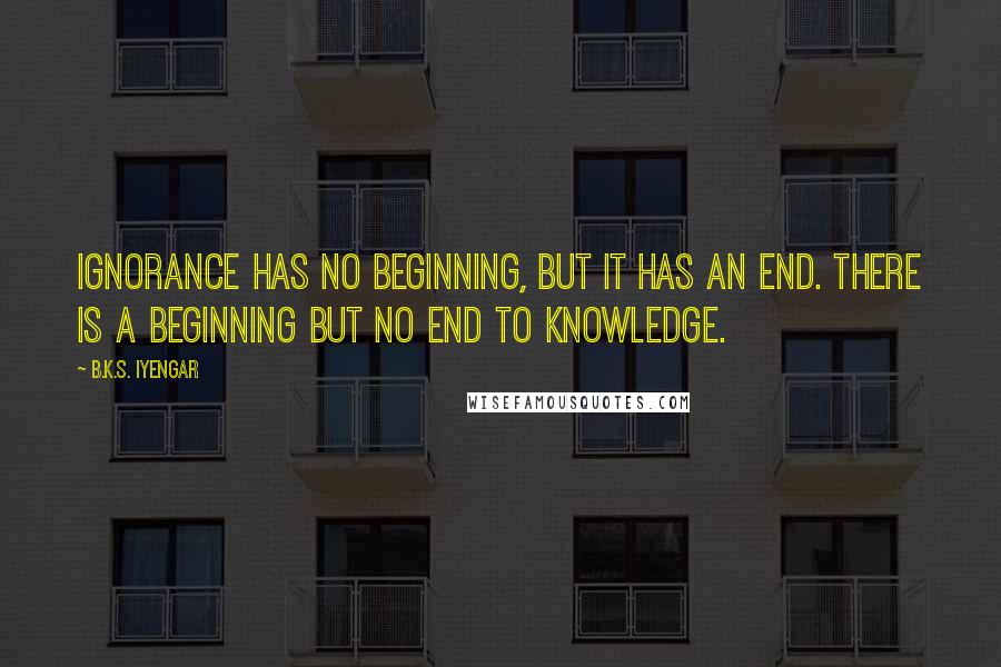 B.K.S. Iyengar Quotes: Ignorance has no beginning, but it has an end. There is a beginning but no end to knowledge.