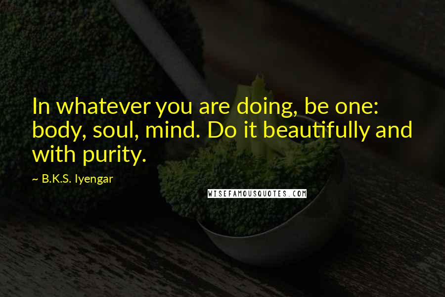 B.K.S. Iyengar Quotes: In whatever you are doing, be one: body, soul, mind. Do it beautifully and with purity.