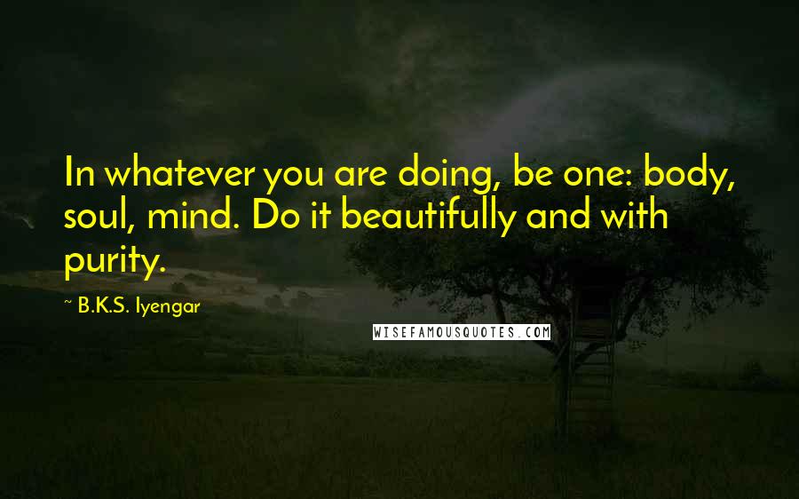 B.K.S. Iyengar Quotes: In whatever you are doing, be one: body, soul, mind. Do it beautifully and with purity.