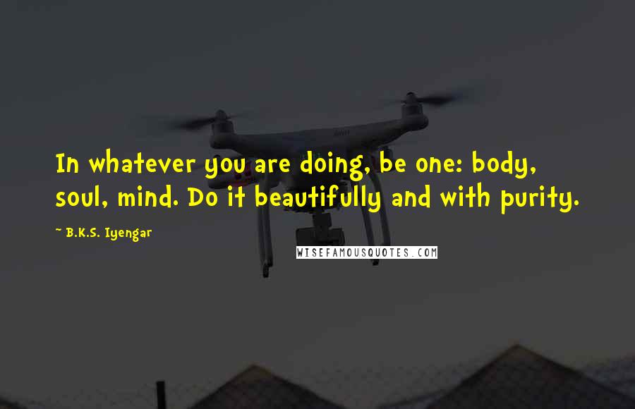 B.K.S. Iyengar Quotes: In whatever you are doing, be one: body, soul, mind. Do it beautifully and with purity.