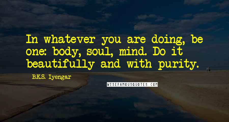 B.K.S. Iyengar Quotes: In whatever you are doing, be one: body, soul, mind. Do it beautifully and with purity.