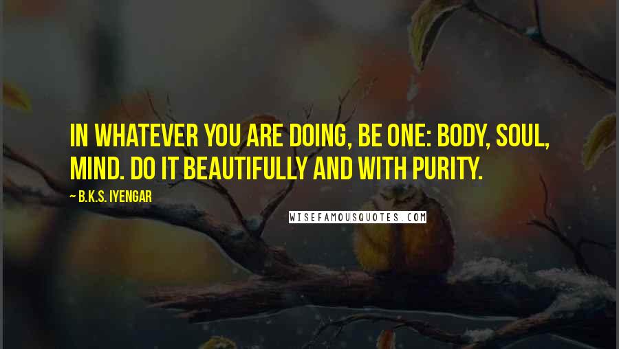 B.K.S. Iyengar Quotes: In whatever you are doing, be one: body, soul, mind. Do it beautifully and with purity.