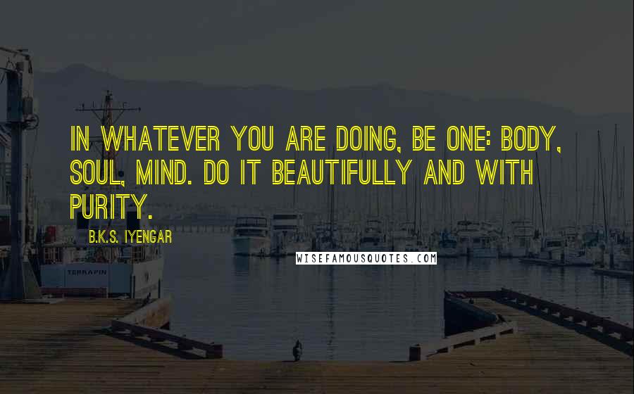 B.K.S. Iyengar Quotes: In whatever you are doing, be one: body, soul, mind. Do it beautifully and with purity.