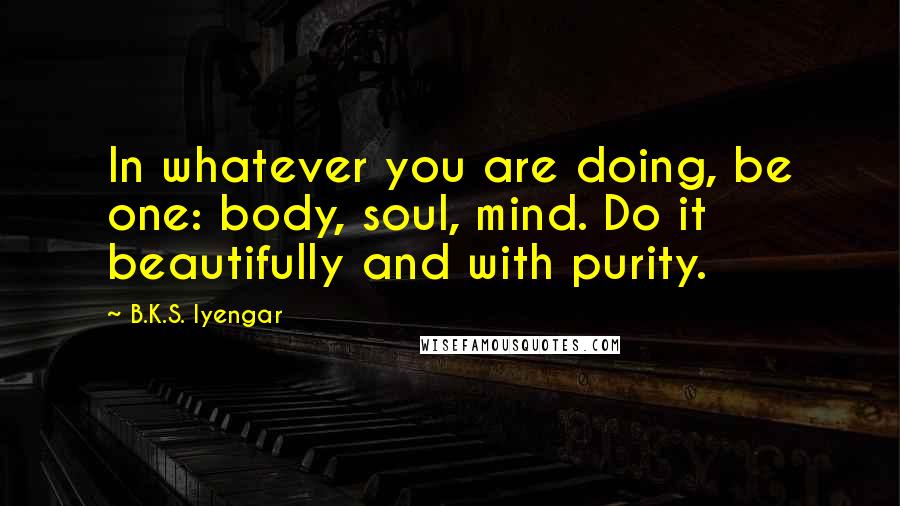 B.K.S. Iyengar Quotes: In whatever you are doing, be one: body, soul, mind. Do it beautifully and with purity.