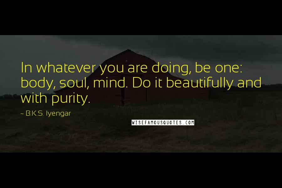 B.K.S. Iyengar Quotes: In whatever you are doing, be one: body, soul, mind. Do it beautifully and with purity.