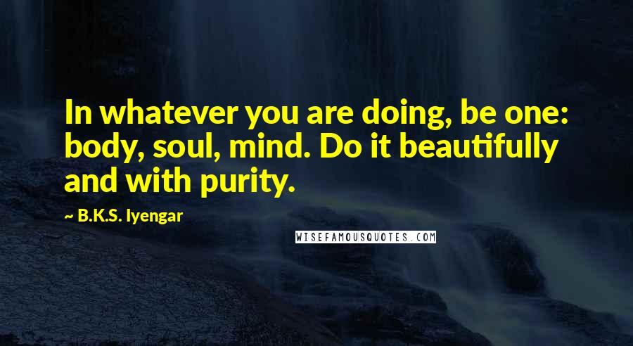 B.K.S. Iyengar Quotes: In whatever you are doing, be one: body, soul, mind. Do it beautifully and with purity.