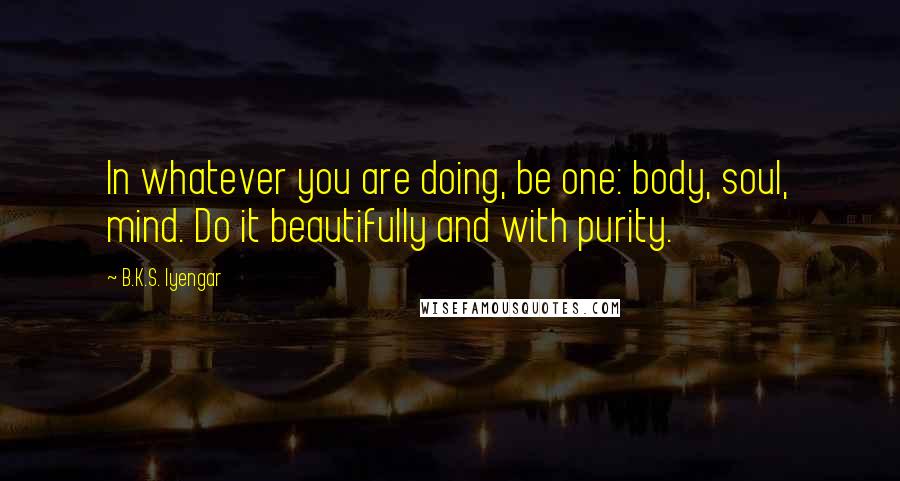 B.K.S. Iyengar Quotes: In whatever you are doing, be one: body, soul, mind. Do it beautifully and with purity.