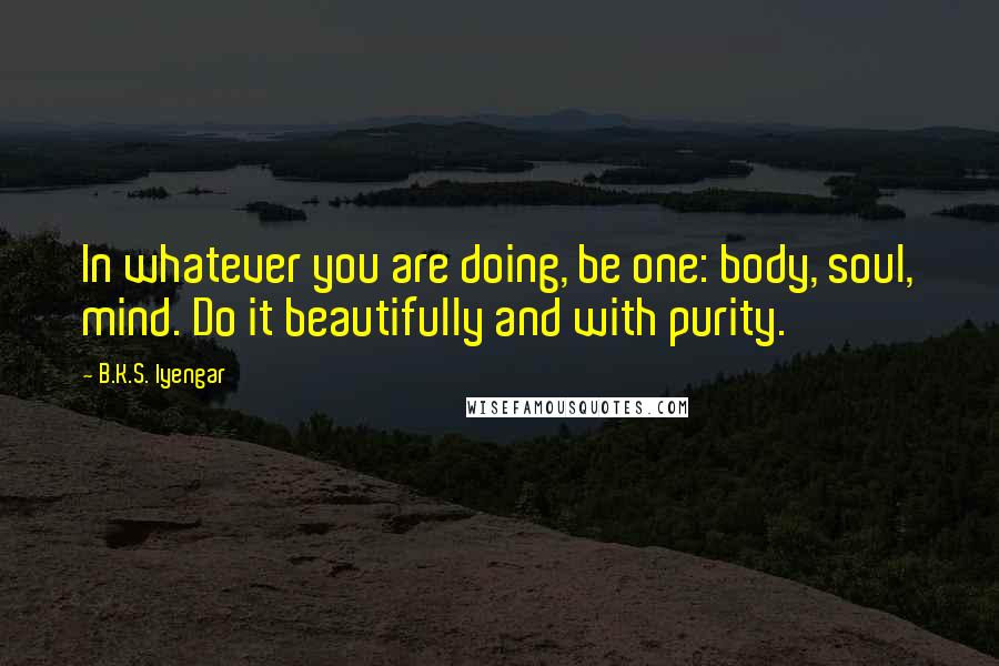 B.K.S. Iyengar Quotes: In whatever you are doing, be one: body, soul, mind. Do it beautifully and with purity.