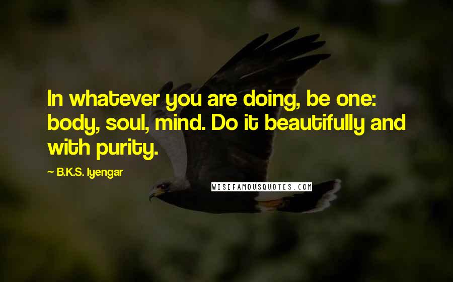 B.K.S. Iyengar Quotes: In whatever you are doing, be one: body, soul, mind. Do it beautifully and with purity.