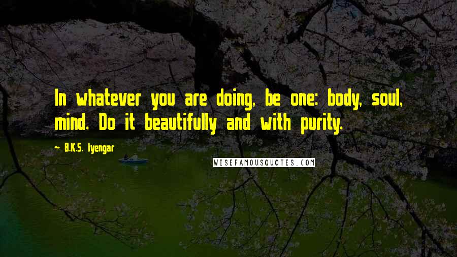 B.K.S. Iyengar Quotes: In whatever you are doing, be one: body, soul, mind. Do it beautifully and with purity.