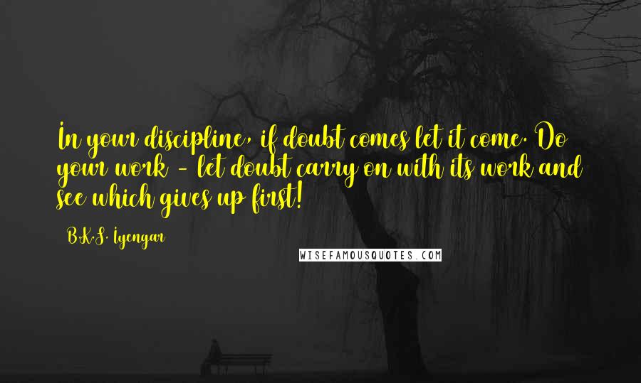 B.K.S. Iyengar Quotes: In your discipline, if doubt comes let it come. Do your work - let doubt carry on with its work and see which gives up first!