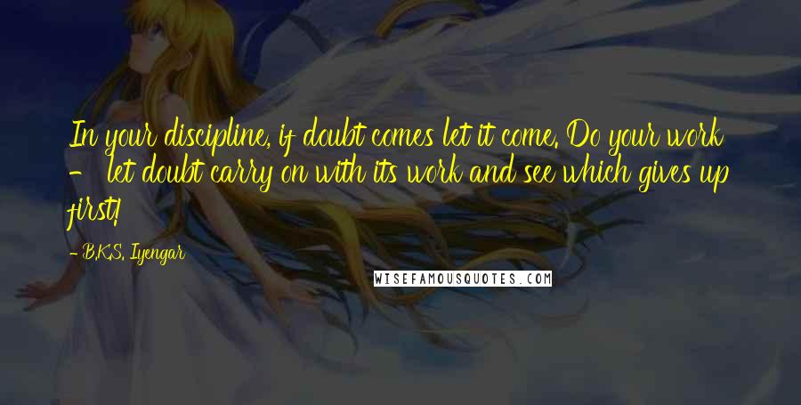 B.K.S. Iyengar Quotes: In your discipline, if doubt comes let it come. Do your work - let doubt carry on with its work and see which gives up first!