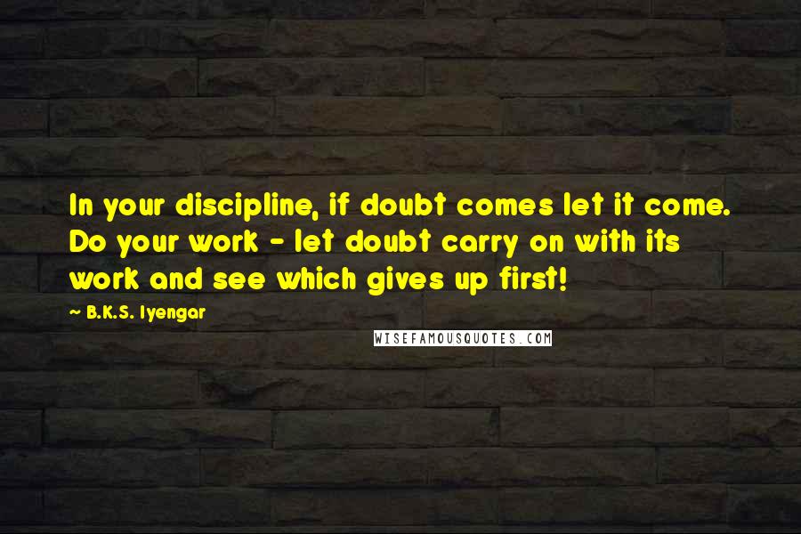 B.K.S. Iyengar Quotes: In your discipline, if doubt comes let it come. Do your work - let doubt carry on with its work and see which gives up first!
