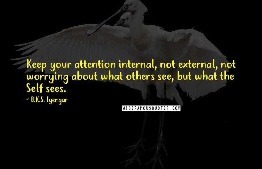 B.K.S. Iyengar Quotes: Keep your attention internal, not external, not worrying about what others see, but what the Self sees.