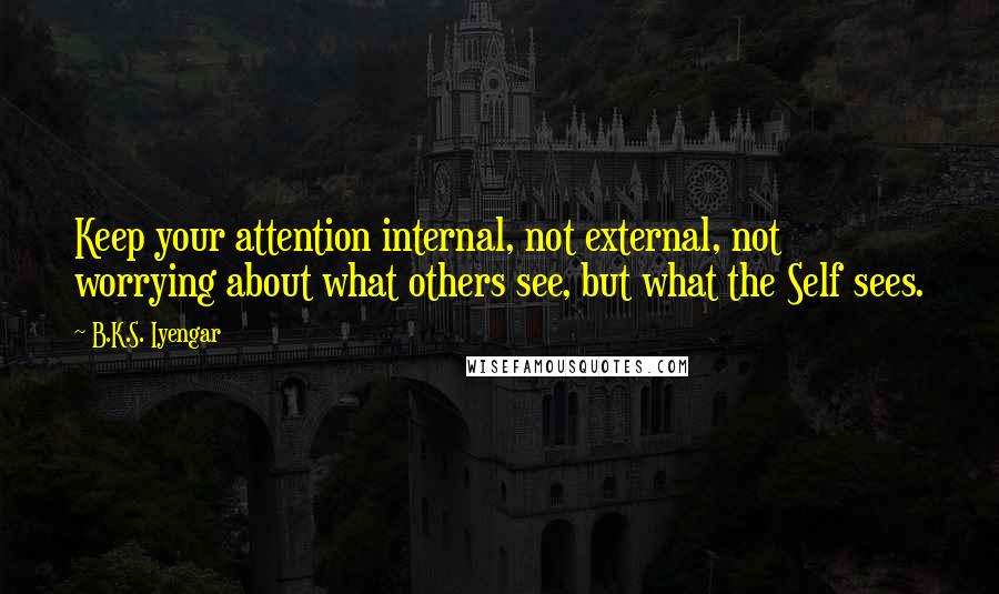 B.K.S. Iyengar Quotes: Keep your attention internal, not external, not worrying about what others see, but what the Self sees.