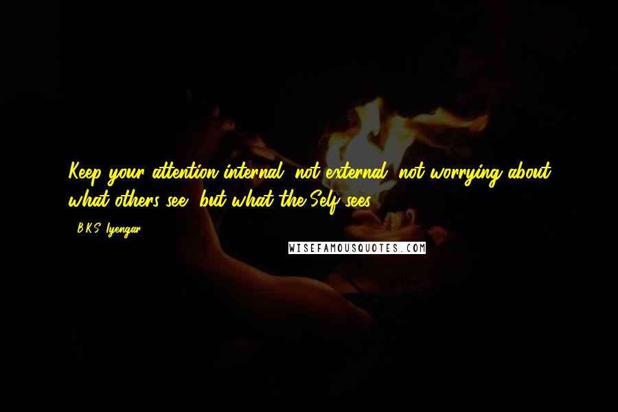 B.K.S. Iyengar Quotes: Keep your attention internal, not external, not worrying about what others see, but what the Self sees.