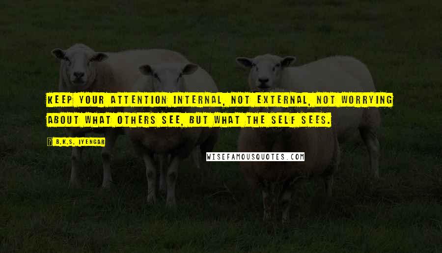 B.K.S. Iyengar Quotes: Keep your attention internal, not external, not worrying about what others see, but what the Self sees.