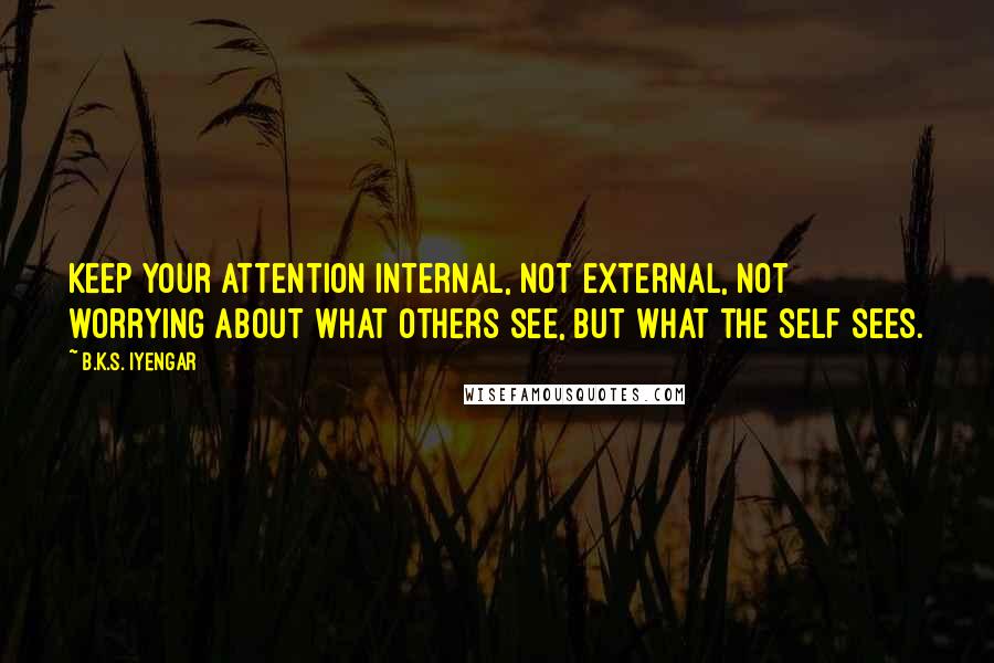 B.K.S. Iyengar Quotes: Keep your attention internal, not external, not worrying about what others see, but what the Self sees.