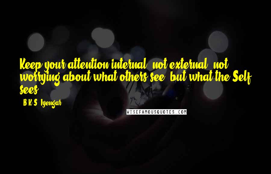 B.K.S. Iyengar Quotes: Keep your attention internal, not external, not worrying about what others see, but what the Self sees.