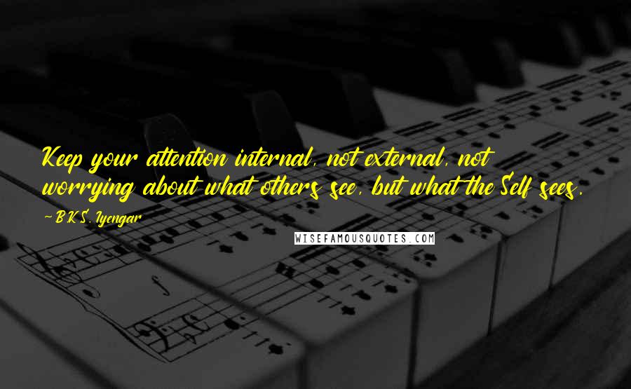 B.K.S. Iyengar Quotes: Keep your attention internal, not external, not worrying about what others see, but what the Self sees.