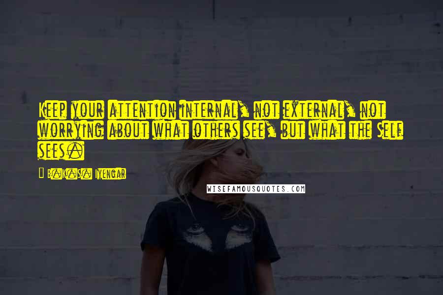 B.K.S. Iyengar Quotes: Keep your attention internal, not external, not worrying about what others see, but what the Self sees.