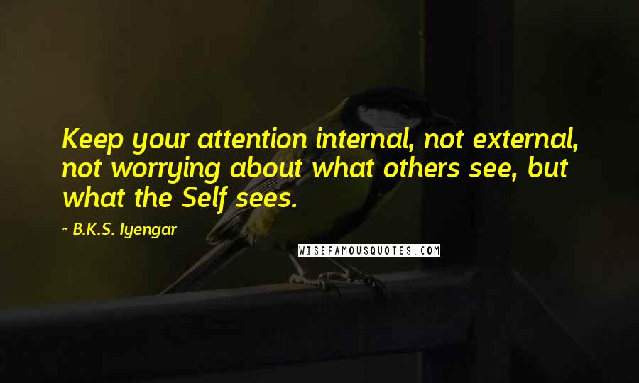 B.K.S. Iyengar Quotes: Keep your attention internal, not external, not worrying about what others see, but what the Self sees.