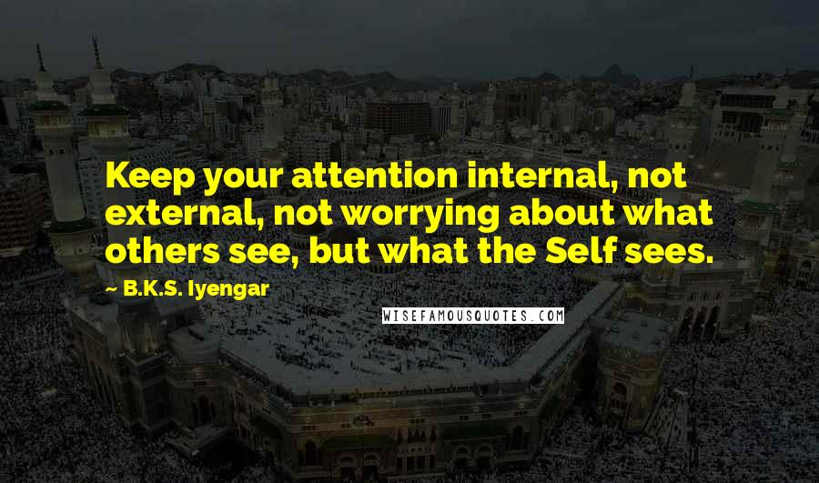 B.K.S. Iyengar Quotes: Keep your attention internal, not external, not worrying about what others see, but what the Self sees.