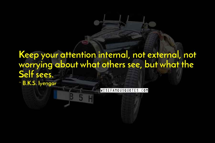 B.K.S. Iyengar Quotes: Keep your attention internal, not external, not worrying about what others see, but what the Self sees.