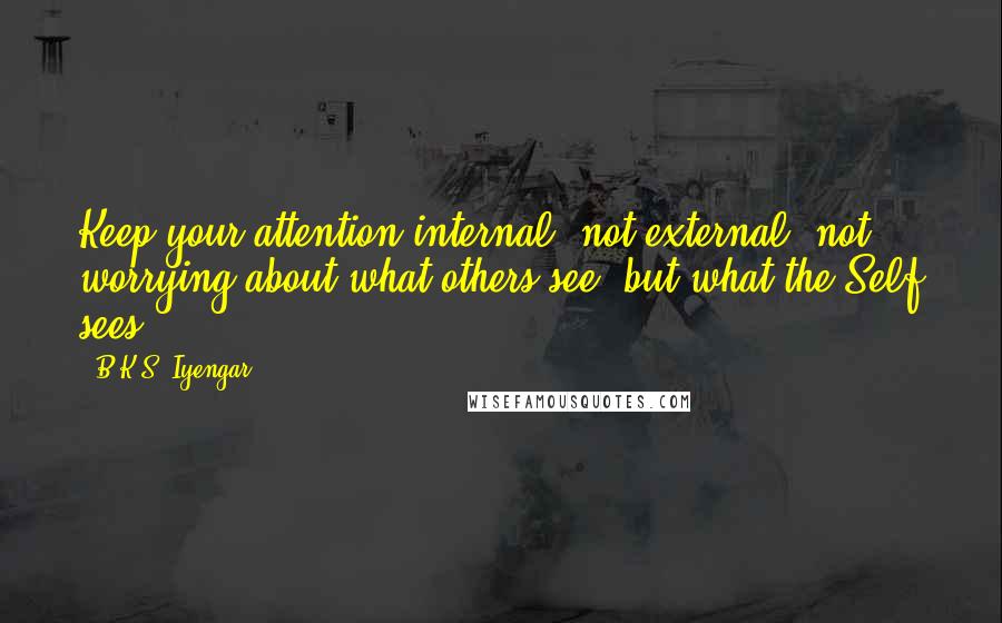 B.K.S. Iyengar Quotes: Keep your attention internal, not external, not worrying about what others see, but what the Self sees.