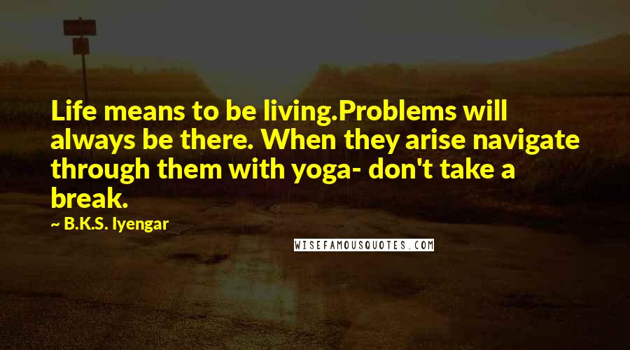 B.K.S. Iyengar Quotes: Life means to be living.Problems will always be there. When they arise navigate through them with yoga- don't take a break.