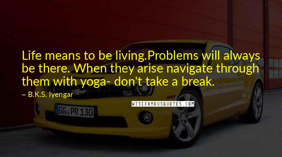 B.K.S. Iyengar Quotes: Life means to be living.Problems will always be there. When they arise navigate through them with yoga- don't take a break.