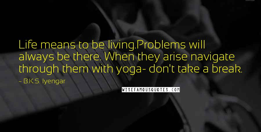 B.K.S. Iyengar Quotes: Life means to be living.Problems will always be there. When they arise navigate through them with yoga- don't take a break.