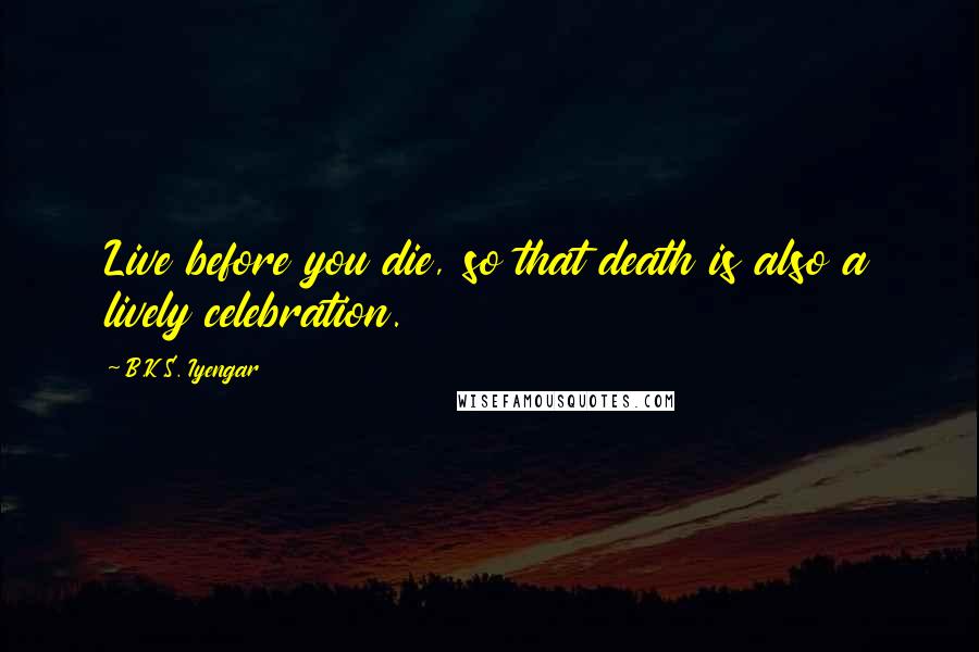 B.K.S. Iyengar Quotes: Live before you die, so that death is also a lively celebration.