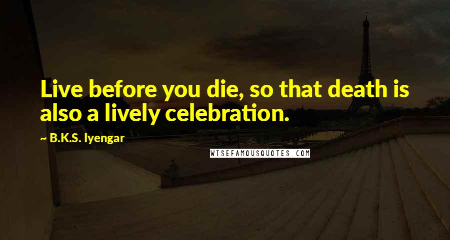 B.K.S. Iyengar Quotes: Live before you die, so that death is also a lively celebration.