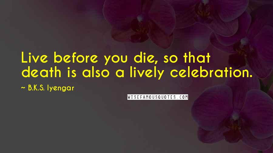 B.K.S. Iyengar Quotes: Live before you die, so that death is also a lively celebration.